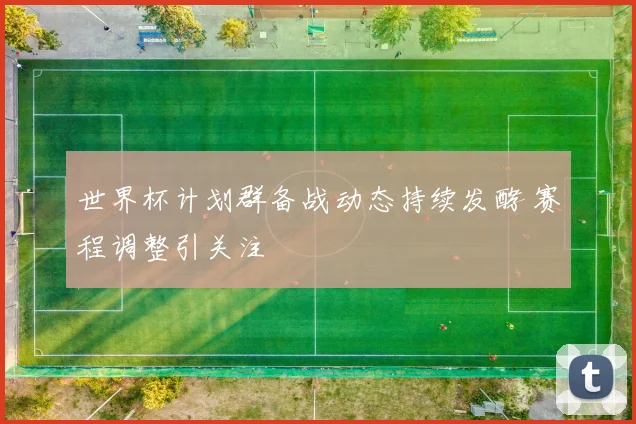 世界杯计划群备战动态持续发酵 赛程调整引关注