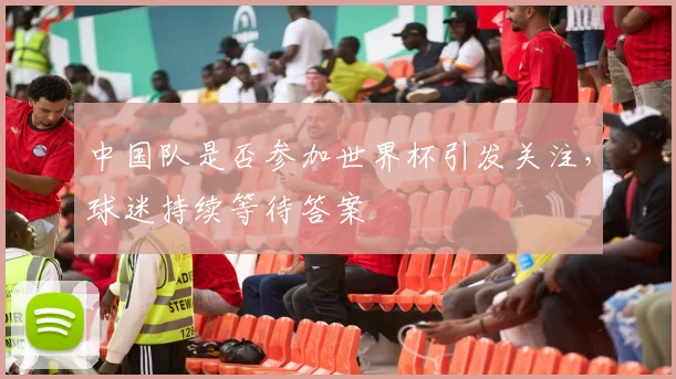 中国队是否参加世界杯引发关注,球迷持续等待答案