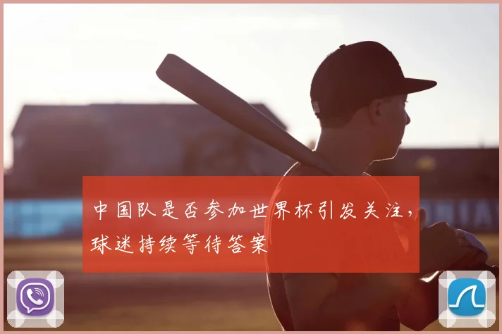 中国队是否参加世界杯引发关注,球迷持续等待答案