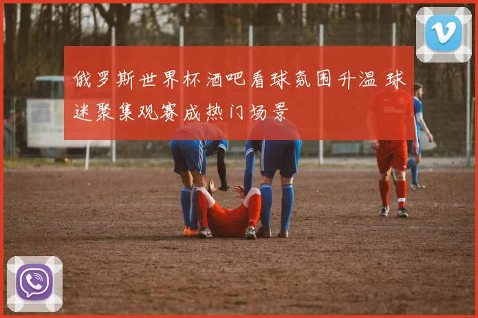 俄罗斯世界杯酒吧看球氛围升温 球迷聚集观赛成热门场景